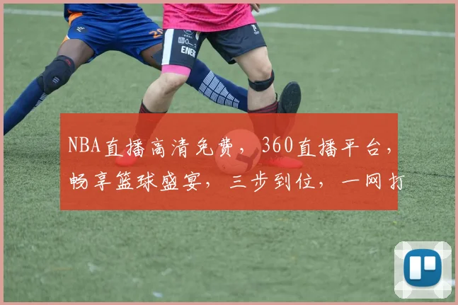 NBA直播高清免费，360直播平台，畅享篮球盛宴，三步到位，一网打尽