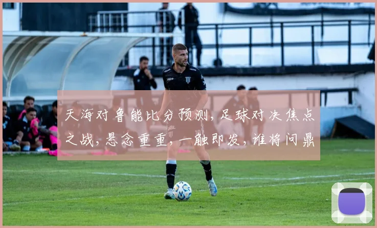 天海对鲁能比分预测,足球对决焦点之战,悬念重重,一触即发,谁将问鼎