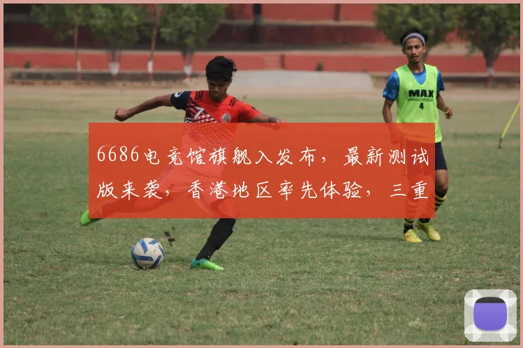 6686电竞馆旗舰入发布，最新测试版来袭，香港地区率先体验，三重福利惊喜不断，不容错过