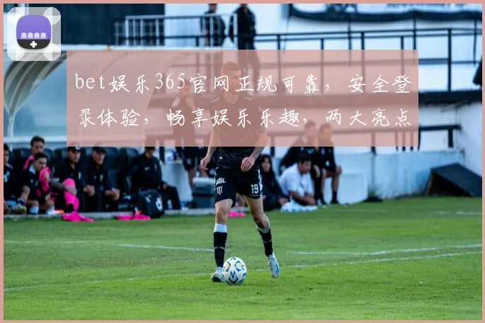bet娱乐365官网正规可靠，安全登录体验，畅享娱乐乐趣，两大亮点不容错过