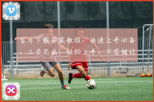 官方下载安装教程，快速上手必备，三步完成，轻松上手，不容错过，体验最佳